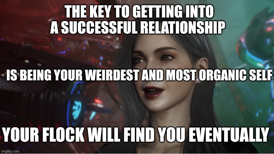 Relationship Flocks | THE KEY TO GETTING INTO A SUCCESSFUL RELATIONSHIP; IS BEING YOUR WEIRDEST AND MOST ORGANIC SELF; YOUR FLOCK WILL FIND YOU EVENTUALLY | image tagged in relationships,weird stuff,psychology,true love,bond | made w/ Imgflip meme maker