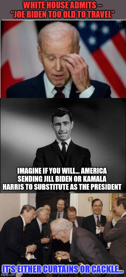 It's either curtains or cackles...   America is a joke... | WHITE HOUSE ADMITS – “JOE BIDEN TOO OLD TO TRAVEL”; IMAGINE IF YOU WILL... AMERICA SENDING JILL BIDEN OR KAMALA HARRIS TO SUBSTITUTE AS THE PRESIDENT; IT'S EITHER CURTAINS OR CACKLE... | image tagged in rod serling twilight zone,memes,laughing men in suits | made w/ Imgflip meme maker