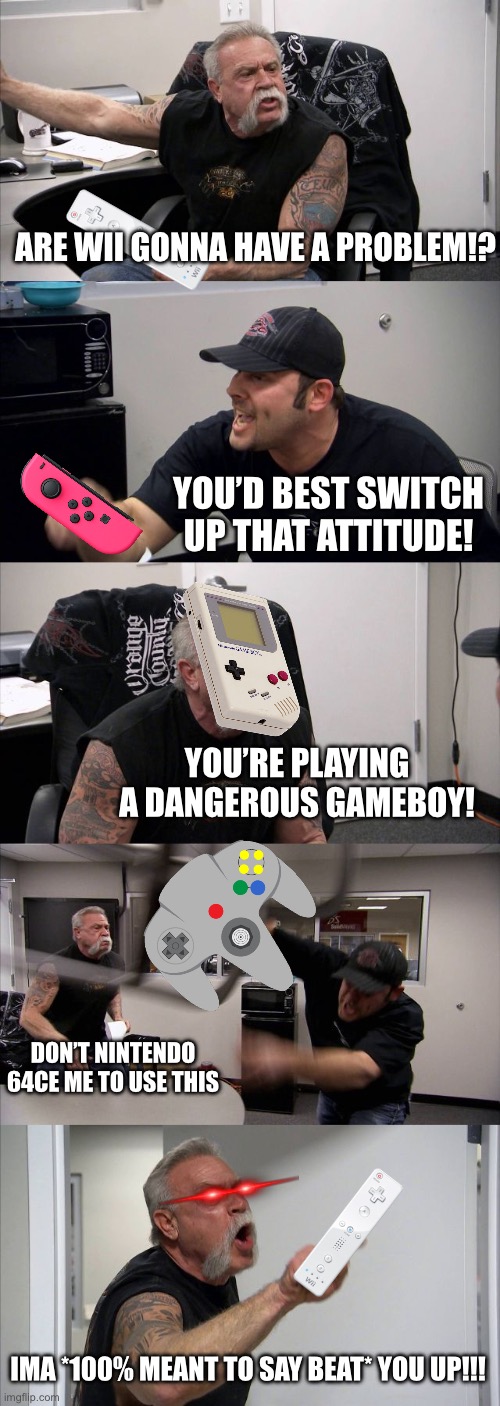 Now in 3DS | ARE WII GONNA HAVE A PROBLEM!? YOU’D BEST SWITCH UP THAT ATTITUDE! YOU’RE PLAYING A DANGEROUS GAMEBOY! DON’T NINTENDO 64CE ME TO USE THIS; IMA *100% MEANT TO SAY BEAT* YOU UP!!! | image tagged in memes,american chopper argument,wii,nintendo switch,nintendo 64,gameboy | made w/ Imgflip meme maker