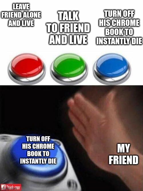 Pov you die.. lol | LEAVE FRIEND ALONE AND LIVE; TURN OFF HIS CHROME BOOK TO INSTANTLY DIE; TALK TO FRIEND AND LIVE; TURN OFF HIS CHROME BOOK TO INSTANTLY DIE; MY FRIEND | image tagged in three buttons | made w/ Imgflip meme maker