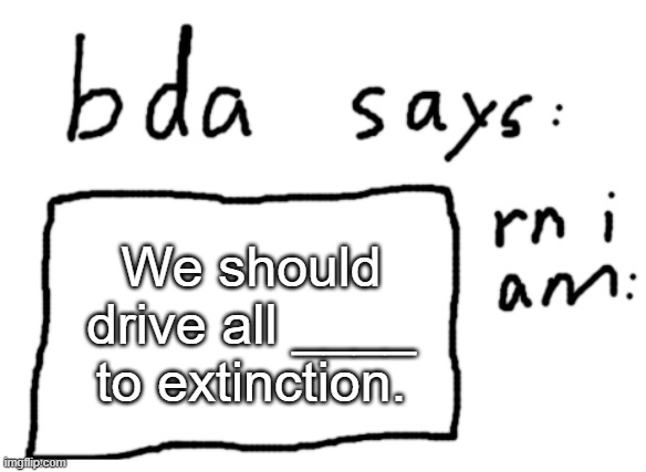 put anything in that line | We should drive all ____ to extinction. | image tagged in official badlydrawnaxolotl announcement temp | made w/ Imgflip meme maker
