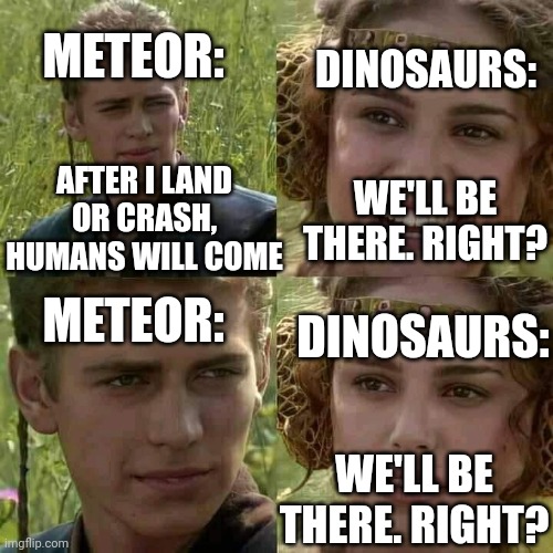 Poor dinos | METEOR:; DINOSAURS:; WE'LL BE THERE. RIGHT? AFTER I LAND OR CRASH, HUMANS WILL COME; METEOR:; DINOSAURS:; WE'LL BE THERE. RIGHT? | image tagged in smiling boy and confused girl | made w/ Imgflip meme maker