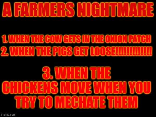 A Farmer's Nightmare | A FARMERS NIGHTMARE; 1. WHEN THE COW GETS IN THE ONION PATCH; 2. WHEN THE PIGS GET LOOSE!!!!!!!!!!!!! 3. WHEN THE CHICKENS MOVE WHEN YOU TRY TO MECHATE THEM | image tagged in funny | made w/ Imgflip meme maker