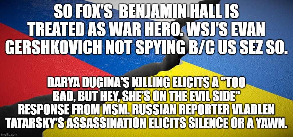 Russia vs. Ukraine | SO FOX'S  BENJAMIN HALL IS TREATED AS WAR HERO. WSJ'S EVAN GERSHKOVICH NOT SPYING B/C US SEZ SO. DARYA DUGINA'S KILLING ELICITS A "TOO BAD, BUT HEY, SHE'S ON THE EVIL SIDE" RESPONSE FROM MSM. RUSSIAN REPORTER VLADLEN TATARSKY'S ASSASSINATION ELICITS SILENCE OR A YAWN. | image tagged in russia vs ukraine | made w/ Imgflip meme maker