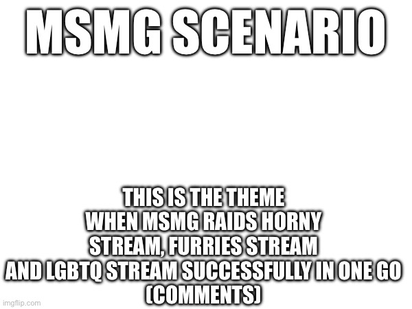 MSMG SCENARIO; THIS IS THE THEME WHEN MSMG RAIDS HORNY STREAM, FURRIES STREAM AND LGBTQ STREAM SUCCESSFULLY IN ONE GO
(COMMENTS) | made w/ Imgflip meme maker