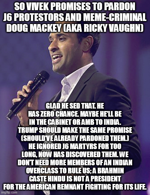 get the vivek outta here | SO VIVEK PROMISES TO PARDON J6 PROTESTORS AND MEME-CRIMINAL DOUG MACKEY (AKA RICKY VAUGHN); GLAD HE SED THAT. HE HAS ZERO CHANCE. MAYBE HE'LL BE IN THE CABINET OR AMB TO INDIA. TRUMP SHOULD MAKE THE SAME PROMISE (SHOULD'VE ALREADY PARDONED THEM.) HE IGNORED J6 MARTYRS FOR TOO LONG, NOW HAS DISCOVERED THEM. WE DON'T NEED MORE MEMBERS OF AN INDIAN OVERCLASS TO RULE US; A BRAHMIN CASTE HINDU IS NOT A PRESIDENT FOR THE AMERICAN REMNANT FIGHTING FOR ITS LIFE. | image tagged in memes | made w/ Imgflip meme maker