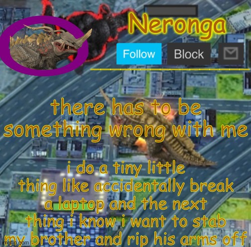 tguyfrhjd | there has to be something wrong with me; i do a tiny little thing like accidentally break a laptop and the next thing i know i want to stab my brother and rip his arms off | made w/ Imgflip meme maker