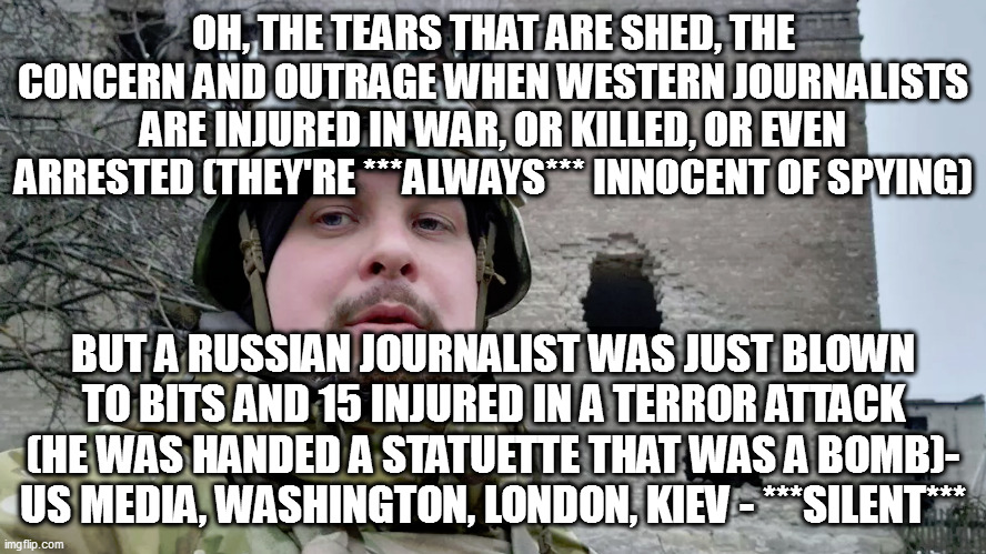 hypocritical #$%^ers - including Fox News | OH, THE TEARS THAT ARE SHED, THE CONCERN AND OUTRAGE WHEN WESTERN JOURNALISTS ARE INJURED IN WAR, OR KILLED, OR EVEN ARRESTED (THEY'RE ***ALWAYS*** INNOCENT OF SPYING); BUT A RUSSIAN JOURNALIST WAS JUST BLOWN TO BITS AND 15 INJURED IN A TERROR ATTACK (HE WAS HANDED A STATUETTE THAT WAS A BOMB)- US MEDIA, WASHINGTON, LONDON, KIEV - ***SILENT*** | image tagged in memes | made w/ Imgflip meme maker