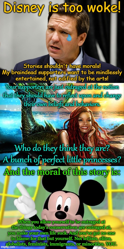 *CONSERVATIVE POUTRAGE INTENSIFIES* | Disney is too woke! Stories shouldn't have morals!
My braindead supporters want to be mindlessly
entertained, not edified by the arts! Your supporters are just outraged at the notion
that they should have to reflect upon and change
their own beliefs and behaviors. Who do they think they are?
A bunch of perfect little princesses? And the moral of this story is:; When you allow yourself to be outraged at
the things today's conservatives are outraged at,
you make your own life suck. And you've got no one
to blame for that but yourself. Not leftists, elites,
globalists, feminists, immigrants, or minorities. YOU. | image tagged in disney,woke,outrage,conservative logic,meanwhile in florida,disney princesses | made w/ Imgflip meme maker