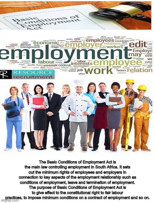 nelo | The Basic Conditions of Employment Act is the main law controlling employment in South Africa. It sets out the minimum rights of employees and employers in connection to key aspects of the employment relationship such as conditions of employment, leave and termination of employment. The purpose of Basic Conditions of Employment Act is to give effect to the constitutional right to fair labour practices, to impose minimum conditions on a contract of employment and so on. | image tagged in employment | made w/ Imgflip meme maker