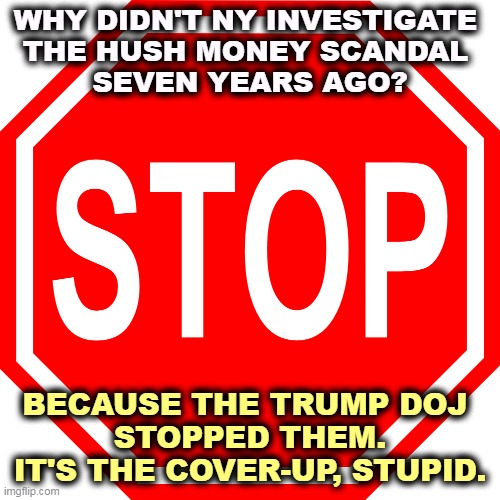 Since you were kind enough to ask... | WHY DIDN'T NY INVESTIGATE 
THE HUSH MONEY SCANDAL 
SEVEN YEARS AGO? BECAUSE THE TRUMP DOJ 
STOPPED THEM. IT'S THE COVER-UP, STUPID. | image tagged in trump administration,cover up,trump,scandal | made w/ Imgflip meme maker