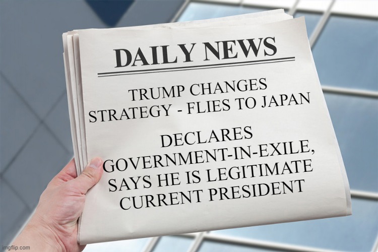 Blank Daily News Paper Custom Headline Template | DECLARES GOVERNMENT-IN-EXILE, SAYS HE IS LEGITIMATE CURRENT PRESIDENT; TRUMP CHANGES STRATEGY - FLIES TO JAPAN | image tagged in blank daily news paper custom headline template | made w/ Imgflip meme maker