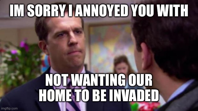 Sorry | IM SORRY I ANNOYED YOU WITH; NOT WANTING OUR HOME TO BE INVADED | image tagged in sorry i annoyed you | made w/ Imgflip meme maker