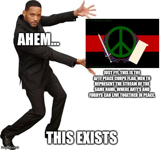 Tada Will smith | AHEM... THIS EXISTS JUST FYI, THIS IS THE AFTF PEACE CORPS FLAG, MEN TO REPRESENT THE STREAM OF THE SAME NAME, WHERE ANTI'S AND FURRYS CAN L | image tagged in tada will smith | made w/ Imgflip meme maker