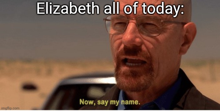 Now, say my name | Elizabeth all of today: | image tagged in now say my name | made w/ Imgflip meme maker