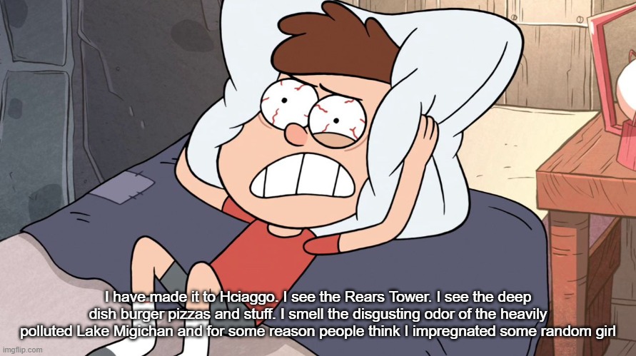 Dipper Cracking | I have made it to Hciaggo. I see the Rears Tower. I see the deep dish burger pizzas and stuff. I smell the disgusting odor of the heavily polluted Lake Migichan and for some reason people think I impregnated some random girl | image tagged in dipper cracking | made w/ Imgflip meme maker