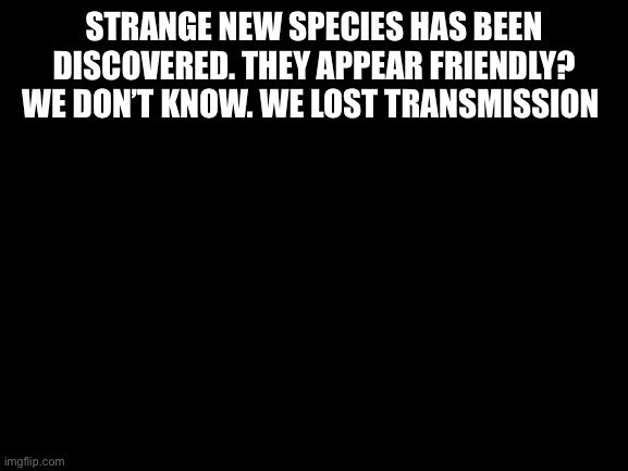 Blank White Template | STRANGE NEW SPECIES HAS BEEN DISCOVERED. THEY APPEAR FRIENDLY? WE DON’T KNOW. WE LOST TRANSMISSION | image tagged in blank white template | made w/ Imgflip meme maker