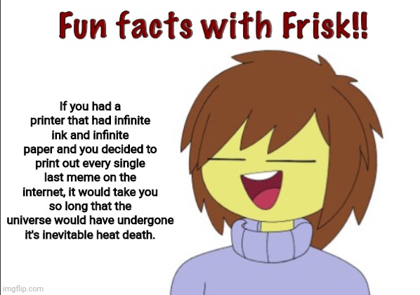 Forget printing pi, print out every single meme online | If you had a printer that had infinite ink and infinite paper and you decided to print out every single last meme on the internet, it would take you so long that the universe would have undergone it's inevitable heat death. | image tagged in fun facts with frisk | made w/ Imgflip meme maker