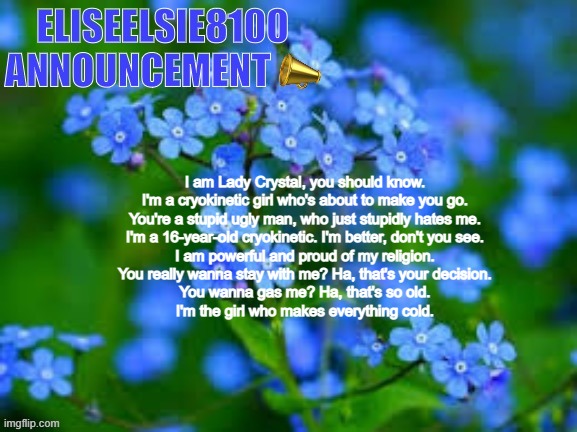 Should we make this into a copypasta guys? -Stellar | I am Lady Crystal, you should know.
I'm a cryokinetic girl who's about to make you go.
You're a stupid ugly man, who just stupidly hates me.
I'm a 16-year-old cryokinetic. I'm better, don't you see.
I am powerful and proud of my religion.
You really wanna stay with me? Ha, that's your decision.
You wanna gas me? Ha, that's so old.
I'm the girl who makes everything cold. | image tagged in eliseelsie8100 announcement | made w/ Imgflip meme maker