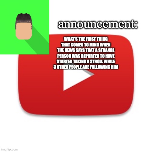 Kyrian247 announcement | WHAT'S THE FIRST THING THAT COMES TO MIND WHEN THE NEWS SAYS THAT A STRANGE PERSON WAS REPORTED TO HAVE STARTED TAKING A STROLL WHILE 3 OTHER PEOPLE ARE FOLLOWING HIM | image tagged in kyrian247 announcement | made w/ Imgflip meme maker