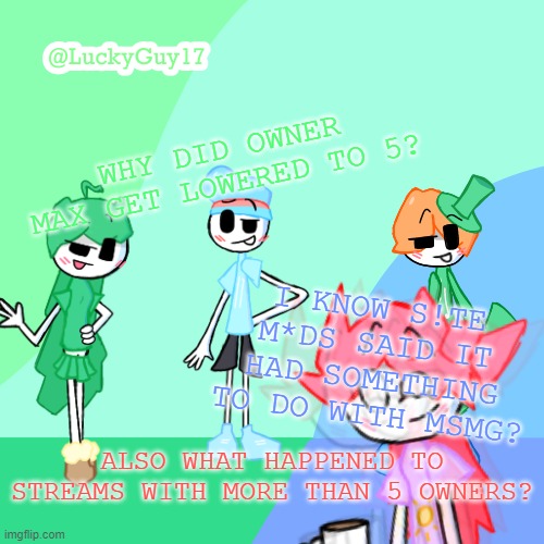 LuckyGuy17 Template | WHY DID OWNER MAX GET LOWERED TO 5? I KNOW S!TE M*DS SAID IT HAD SOMETHING TO DO WITH MSMG? ALSO WHAT HAPPENED TO STREAMS WITH MORE THAN 5 OWNERS? | image tagged in luckyguy17 template | made w/ Imgflip meme maker