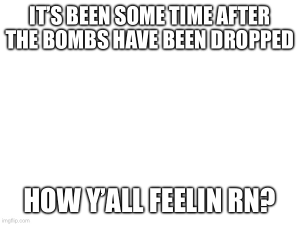 IT’S BEEN SOME TIME AFTER THE BOMBS HAVE BEEN DROPPED; HOW Y’ALL FEELIN RN? | made w/ Imgflip meme maker