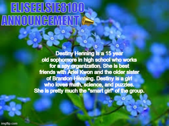 EliseElsie8100 Announcement | Destiny Henning is a 15 year old sophomore in high school who works for a spy organization. She is best friends with Ariel Kwon and the older sister of Brandon Henning. Destiny is a girl who loves math, science, and puzzles. She is pretty much the "smart girl" of the group. | image tagged in eliseelsie8100 announcement | made w/ Imgflip meme maker