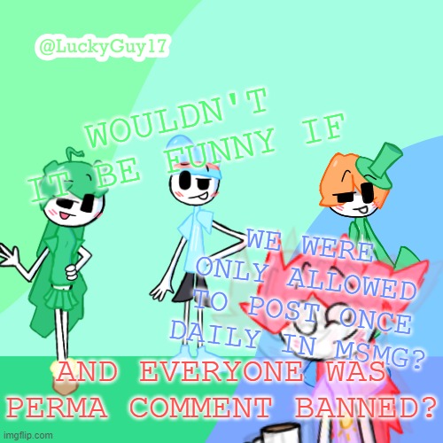 LuckyGuy17 Template | WOULDN'T IT BE FUNNY IF; WE WERE ONLY ALLOWED TO POST ONCE DAILY IN MSMG? AND EVERYONE WAS PERMA COMMENT BANNED? | image tagged in luckyguy17 template | made w/ Imgflip meme maker