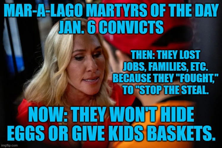 They make great "Human Props," for right-wingers to use in fund raising. | MAR-A-LAGO MARTYRS OF THE DAY
JAN. 6 CONVICTS; THEN: THEY LOST JOBS, FAMILIES, ETC. BECAUSE THEY "FOUGHT," TO "STOP THE STEAL. NOW: THEY WON'T HIDE EGGS OR GIVE KIDS BASKETS. | image tagged in politics | made w/ Imgflip meme maker