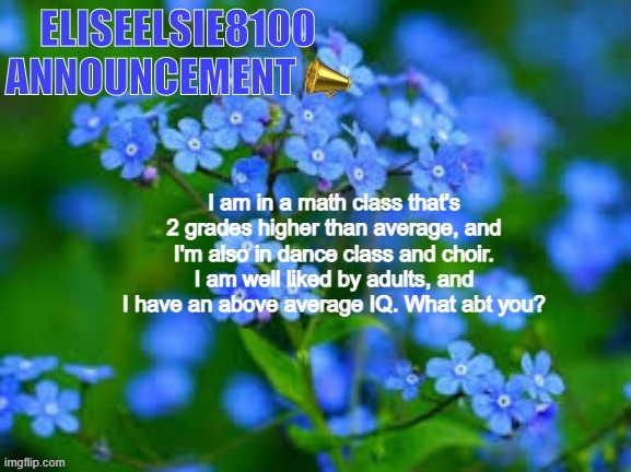 EliseElsie8100 Announcement | I am in a math class that's 2 grades higher than average, and I'm also in dance class and choir. I am well liked by adults, and I have an above average IQ. What abt you? | image tagged in eliseelsie8100 announcement | made w/ Imgflip meme maker