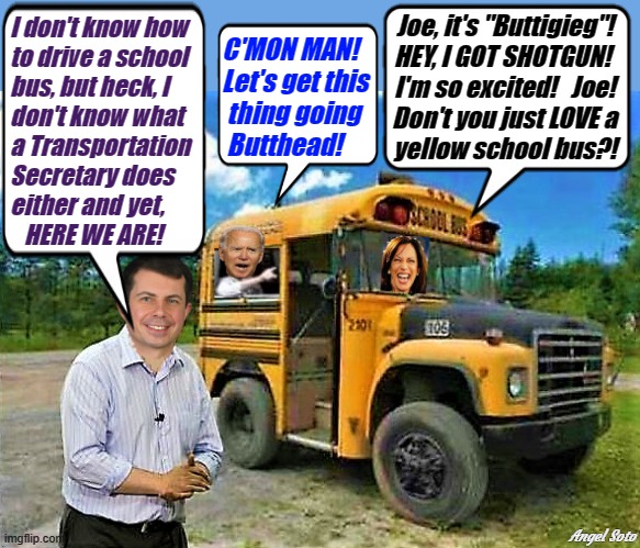 pete buttigieg takes biden and kamala for a ride on a school bus | Joe, it's "Buttigieg"!
HEY, I GOT SHOTGUN! 
I'm so excited!   Joe!
Don't you just LOVE a
yellow school bus?! I don't know how
to drive a school
bus, but heck, I
don't know what 
a Transportation
Secretary does 
either and yet, 
   HERE WE ARE! C'MON MAN!
Let's get this
 thing going
 Butthead! Angel Soto | image tagged in joe biden,kamala harris,pete buttigieg,transportation secretary,c'mon man,school bus | made w/ Imgflip meme maker