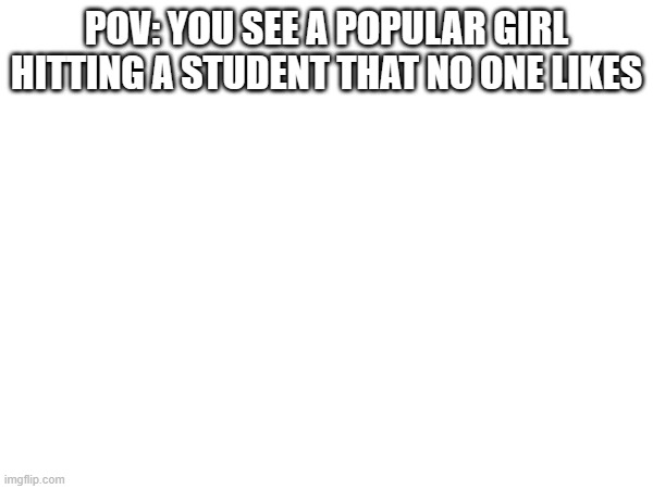 POV: YOU SEE A POPULAR GIRL HITTING A STUDENT THAT NO ONE LIKES | made w/ Imgflip meme maker