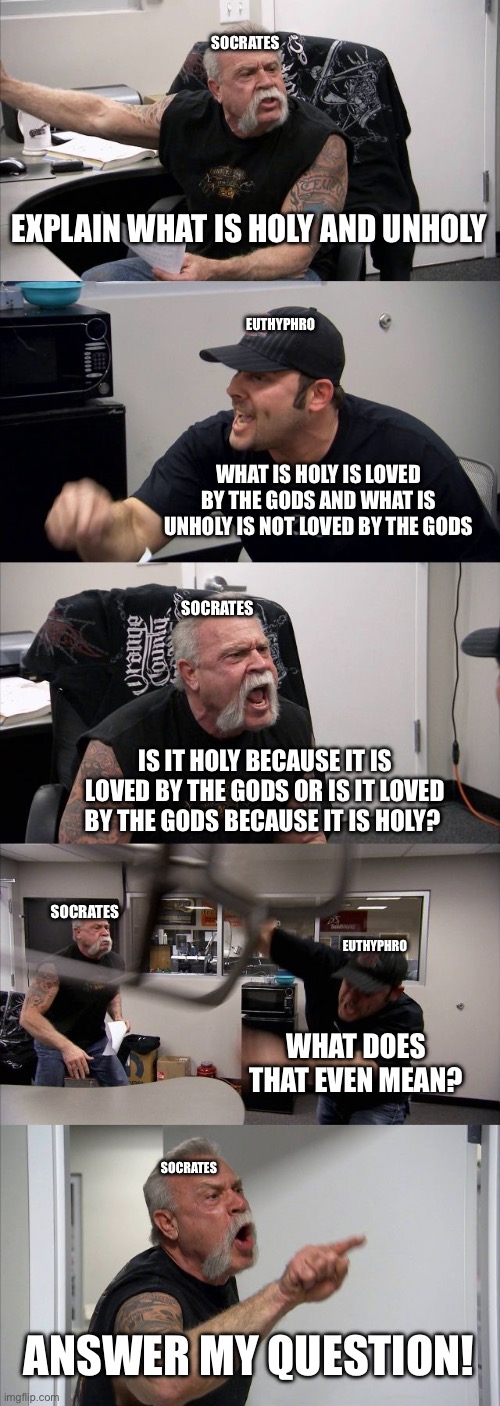 American Chopper Argument Meme | SOCRATES; EXPLAIN WHAT IS HOLY AND UNHOLY; EUTHYPHRO; WHAT IS HOLY IS LOVED BY THE GODS AND WHAT IS UNHOLY IS NOT LOVED BY THE GODS; SOCRATES; IS IT HOLY BECAUSE IT IS LOVED BY THE GODS OR IS IT LOVED BY THE GODS BECAUSE IT IS HOLY? SOCRATES; EUTHYPHRO; WHAT DOES THAT EVEN MEAN? SOCRATES; ANSWER MY QUESTION! | image tagged in memes,euthyphro problem | made w/ Imgflip meme maker