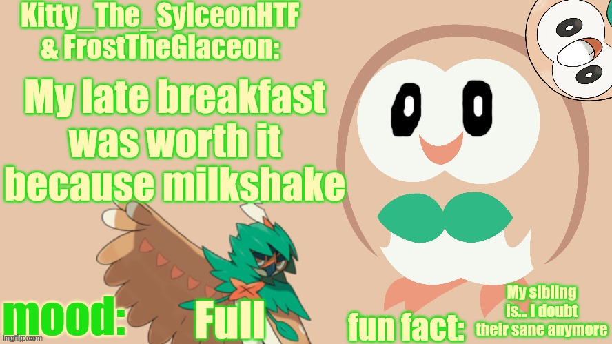 FrostTheGlaceon & Kitty_The_SylceonHTF's rowlet temp | My late breakfast was worth it because milkshake; My sibling is... I doubt their sane anymore; Full | image tagged in frosttheglaceon kitty_the_sylceonhtf's rowlet temp | made w/ Imgflip meme maker