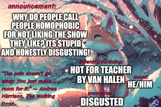 Kings.little.fox announcement template | WHY DO PEOPLE CALL PEOPLE HOMOPHOBIC FOR NOT LIKING THE SHOW THEY LIKE? ITS STUPID AND HONESTLY DISGUSTING! HOT FOR TEACHER BY VAN HALEN; HE/HIM; DISGUSTED | image tagged in kings little fox announcement template,disgusted | made w/ Imgflip meme maker