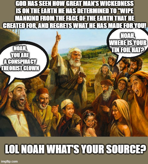 Noahs flood | GOD HAS SEEN HOW GREAT MAN’S WICKEDNESS IS ON THE EARTH HE HAS DETERMINED TO "WIPE MANKIND FROM THE FACE OF THE EARTH THAT HE CREATED FOR, AND REGRETS WHAT HE HAS MADE FOR YOU! NOAH, YOU ARE A CONSPIRACY THEORIST CLOWN; NOAH, WHERE IS YOUR TIN FOIL HAT? LOL NOAH, WHAT'S YOUR SOURCE? | image tagged in noah,the bible,christianity,mocking,genesis,god | made w/ Imgflip meme maker