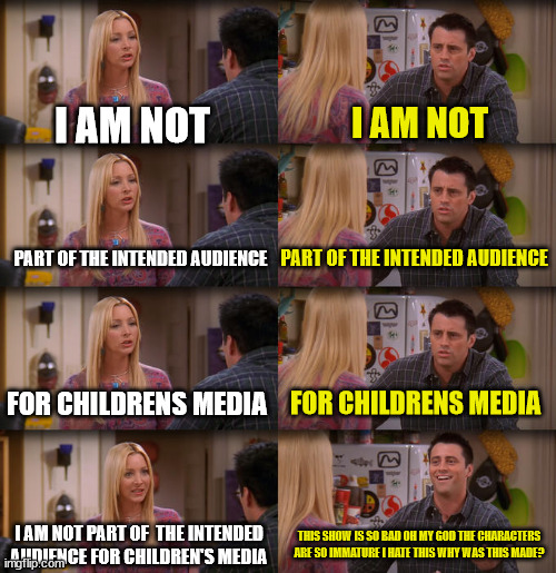 Joey Repeat After Me | I AM NOT; I AM NOT; PART OF THE INTENDED AUDIENCE; PART OF THE INTENDED AUDIENCE; FOR CHILDRENS MEDIA; FOR CHILDRENS MEDIA; I AM NOT PART OF  THE INTENDED AUDIENCE FOR CHILDREN'S MEDIA; THIS SHOW IS SO BAD OH MY GOD THE CHARACTERS ARE SO IMMATURE I HATE THIS WHY WAS THIS MADE? | image tagged in joey repeat after me | made w/ Imgflip meme maker