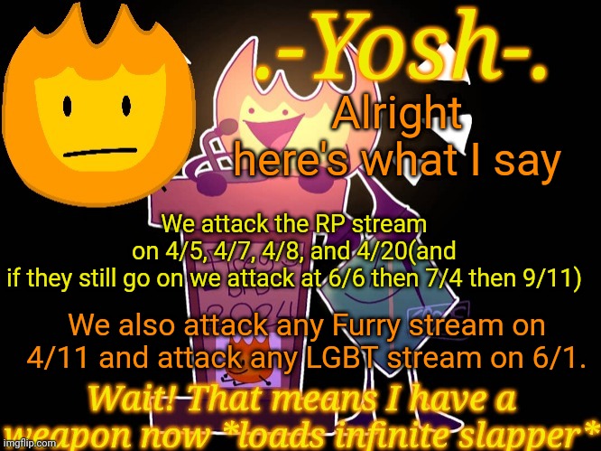 Also if for some reason there's a new AMT it's an instant report or raid | Alright here's what I say; We attack the RP stream on 4/5, 4/7, 4/8, and 4/20(and if they still go on we attack at 6/6 then 7/4 then 9/11); We also attack any Furry stream on 4/11 and attack any LGBT stream on 6/1. | image tagged in -yosh- 's firey temp | made w/ Imgflip meme maker