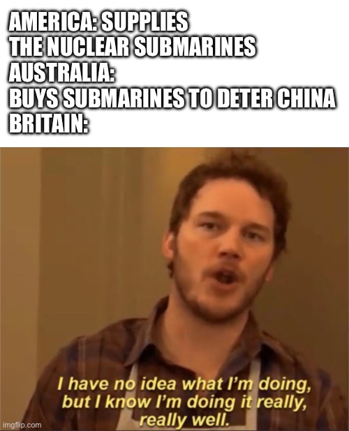 AUKUS in a nutshell | AMERICA: SUPPLIES THE NUCLEAR SUBMARINES
AUSTRALIA: BUYS SUBMARINES TO DETER CHINA
BRITAIN: | image tagged in memes,blank transparent square,i have no idea what i'm doing | made w/ Imgflip meme maker