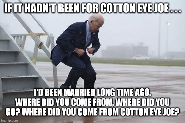 "Cotton Eye" Joe Biden | IF IT HADN'T BEEN FOR COTTON EYE JOE . . . I'D BEEN MARRIED LONG TIME AGO. WHERE DID YOU COME FROM, WHERE DID YOU GO? WHERE DID YOU COME FROM COTTON EYE JOE? | image tagged in cotton eye joe biden | made w/ Imgflip meme maker