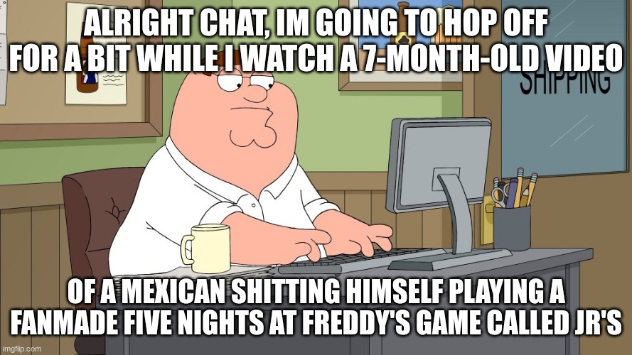 https://imgflip.com/memegenerator/451533989/peter-griffin-at-the-computer | ALRIGHT CHAT, IM GOING TO HOP OFF FOR A BIT WHILE I WATCH A 7-MONTH-OLD VIDEO; OF A MEXICAN SHITTING HIMSELF PLAYING A FANMADE FIVE NIGHTS AT FREDDY'S GAME CALLED JR'S | image tagged in peter griffin at the computer | made w/ Imgflip meme maker