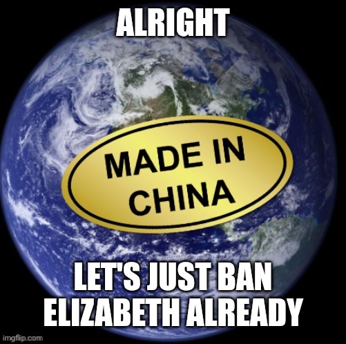 Earth Was Made In China | ALRIGHT; LET'S JUST BAN ELIZABETH ALREADY | image tagged in earth was made in china | made w/ Imgflip meme maker