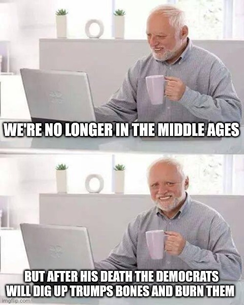 life under the democrats will be like the dark ages | WE'RE NO LONGER IN THE MIDDLE AGES; BUT AFTER HIS DEATH THE DEMOCRATS WILL DIG UP TRUMPS BONES AND BURN THEM | image tagged in memes,hide the pain harold | made w/ Imgflip meme maker