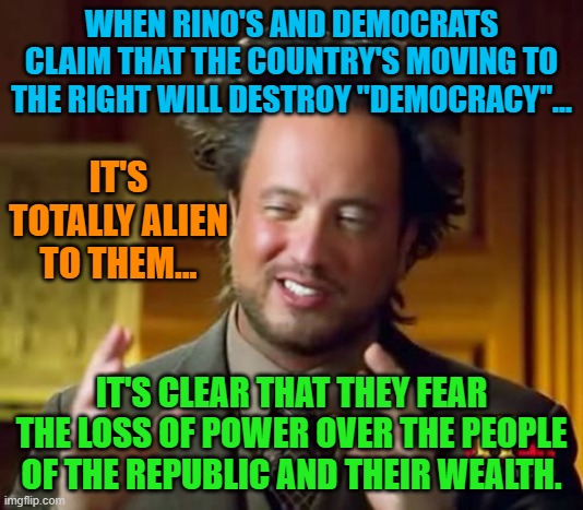 Ancient Aliens Meme | WHEN RINO'S AND DEMOCRATS CLAIM THAT THE COUNTRY'S MOVING TO THE RIGHT WILL DESTROY "DEMOCRACY"... IT'S TOTALLY ALIEN TO THEM... IT'S CLEAR THAT THEY FEAR THE LOSS OF POWER OVER THE PEOPLE OF THE REPUBLIC AND THEIR WEALTH. | image tagged in memes,ancient aliens | made w/ Imgflip meme maker