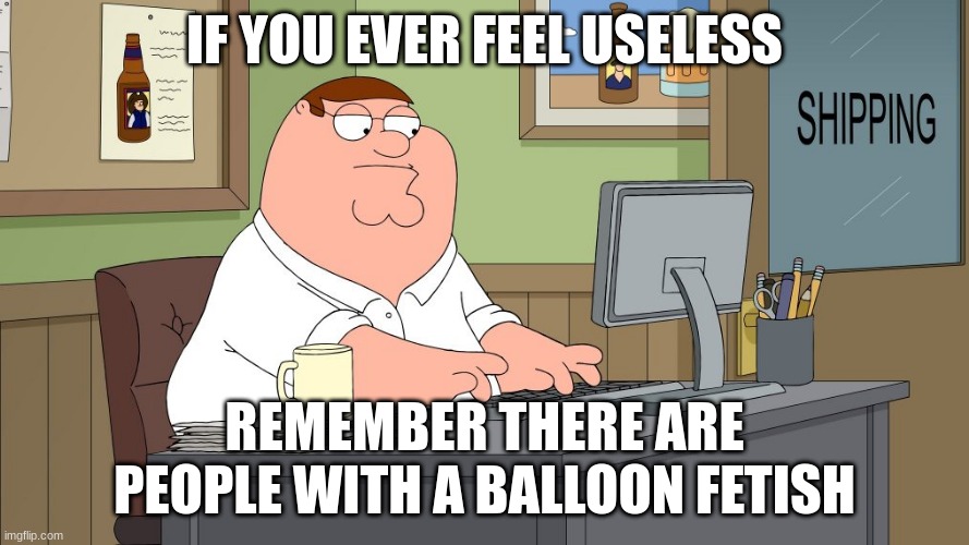 peter griffin at the computer | IF YOU EVER FEEL USELESS; REMEMBER THERE ARE PEOPLE WITH A BALLOON FETISH | image tagged in peter griffin at the computer | made w/ Imgflip meme maker