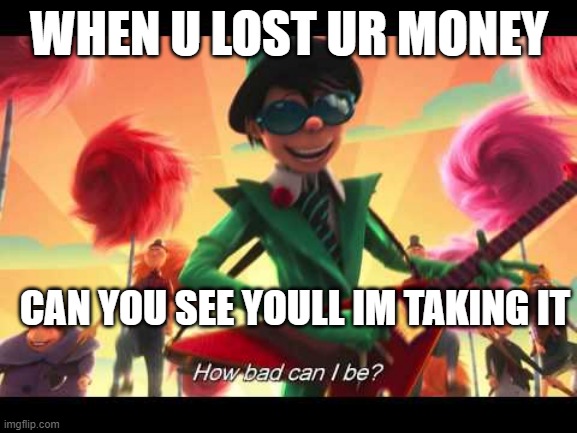 how bad can I be | WHEN U LOST UR MONEY; CAN YOU SEE YOULL IM TAKING IT | image tagged in how bad can i be | made w/ Imgflip meme maker