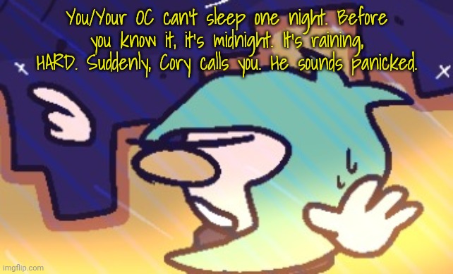 Not really sure what genre this would be. My usual rules apply! | You/Your OC can't sleep one night. Before you know it, it's midnight. It's raining, HARD. Suddenly, Cory calls you. He sounds panicked. | made w/ Imgflip meme maker