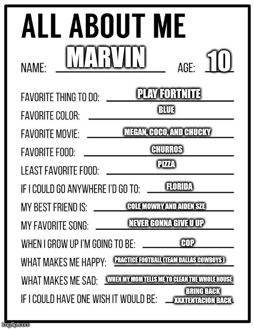 All about me card | 10; MARVIN; PLAY FORTNITE; BLUE; MEGAN, COCO, AND CHUCKY; CHURROS; PIZZA; FLORIDA; COLE MOWRY AND AIDEN SZE; NEVER GONNA GIVE U UP; COP; PRACTICE FOOTBALL (TEAM DALLAS COWBOYS ); WHEN MY MOM TELLS ME TO CLEAN THE WHOLE HOUSE; BRING BACK XXXTENTACION BACK | image tagged in all about me card | made w/ Imgflip meme maker