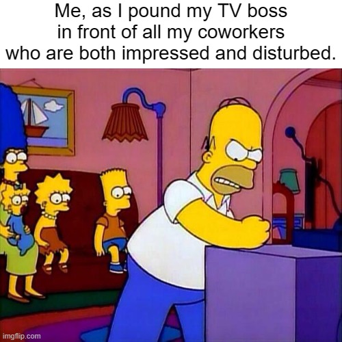 Simpsons Stupid TV. Be more funny | Me, as I pound my TV boss in front of all my coworkers who are both impressed and disturbed. | image tagged in simpsons stupid tv be more funny | made w/ Imgflip meme maker