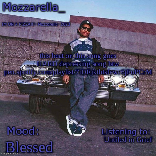 pen.spotify.com/playlist/7iDRjktbtsfewc6jFuPCrM | this beat on this song goes HARD depressing song btw
pen.spotify.com/playlist/7iDRjktbtsfewc6jFuPCrM; Untiled in Grief; Blessed | image tagged in eazy-e temp | made w/ Imgflip meme maker